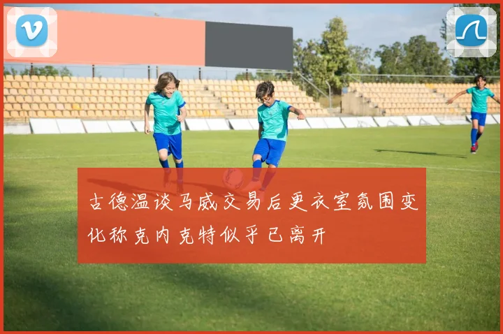 古德温谈马威交易后更衣室氛围变化称克内克特似乎已离开