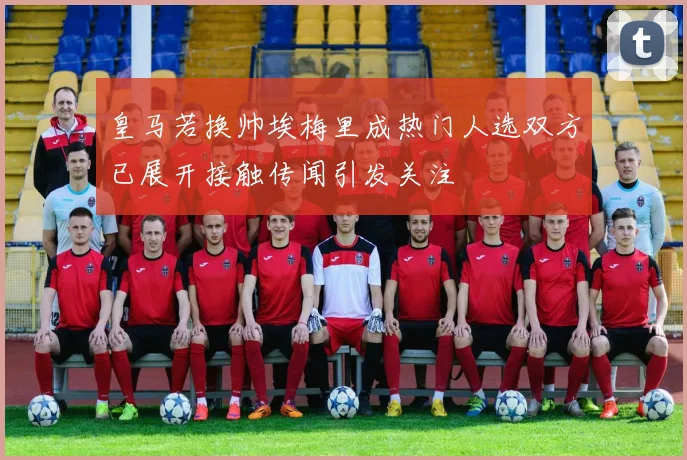 皇马若换帅埃梅里成热门人选双方已展开接触传闻引发关注