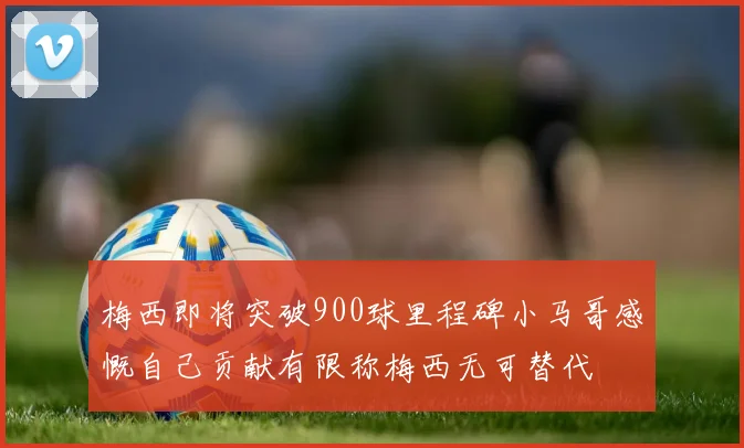 梅西即将突破900球里程碑小马哥感慨自己贡献有限称梅西无可替代