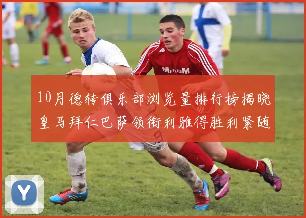 10月德转俱乐部浏览量排行榜揭晓皇马拜仁巴萨领衔利雅得胜利紧随其后