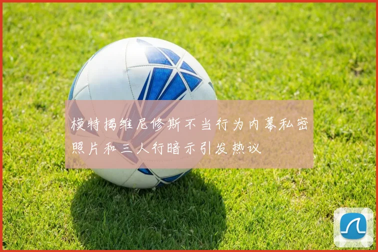 模特揭维尼修斯不当行为内幕私密照片和三人行暗示引发热议