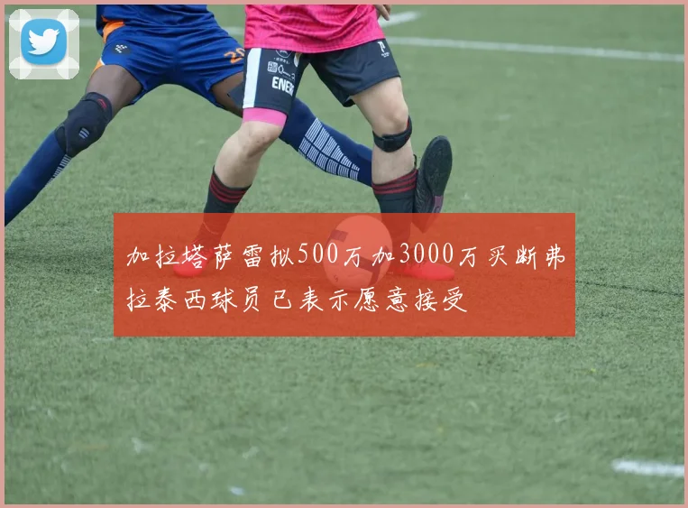 加拉塔萨雷拟500万加3000万买断弗拉泰西球员已表示愿意接受