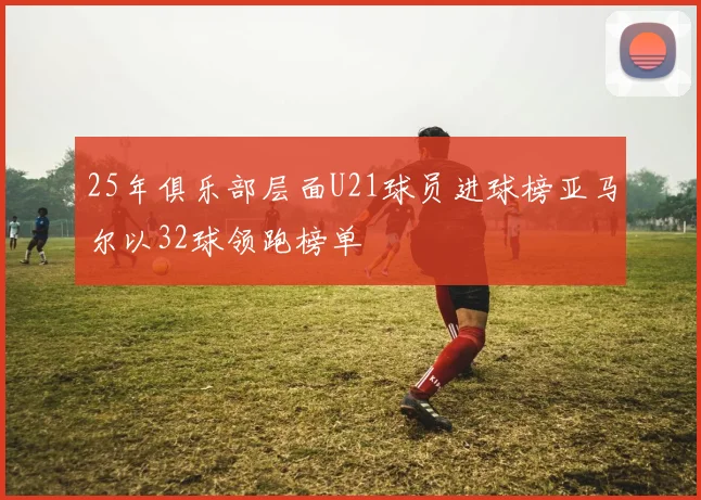 25年俱乐部层面U21球员进球榜亚马尔以32球领跑榜单