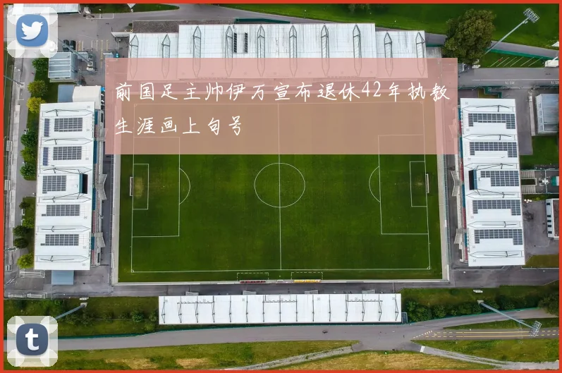 前国足主帅伊万宣布退休42年执教生涯画上句号