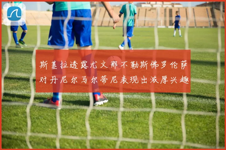 斯基拉透露尤文那不勒斯佛罗伦萨对丹尼尔马尔蒂尼表现出浓厚兴趣