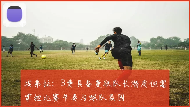 埃弗拉：B费具备曼联队长潜质但需掌控比赛节奏与球队氛围