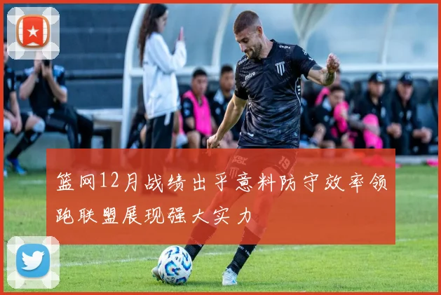 篮网12月战绩出乎意料防守效率领跑联盟展现强大实力