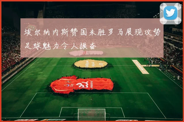 埃尔纳内斯赞国米胜罗马展现攻势足球魅力令人振奋