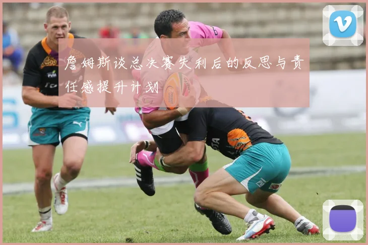 詹姆斯谈总决赛失利后的反思与责任感提升计划