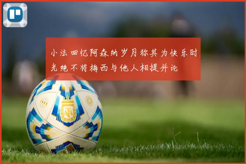 小法回忆阿森纳岁月称其为快乐时光绝不将梅西与他人相提并论