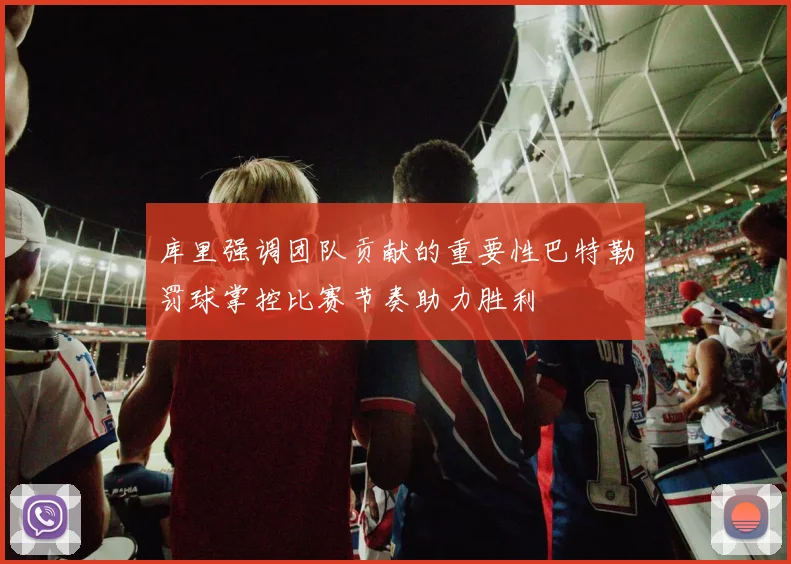 库里强调团队贡献的重要性巴特勒罚球掌控比赛节奏助力胜利