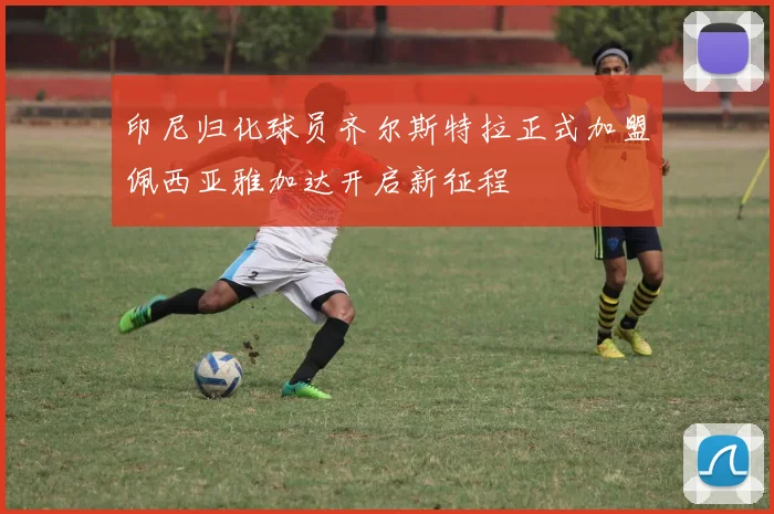 印尼归化球员齐尔斯特拉正式加盟佩西亚雅加达开启新征程