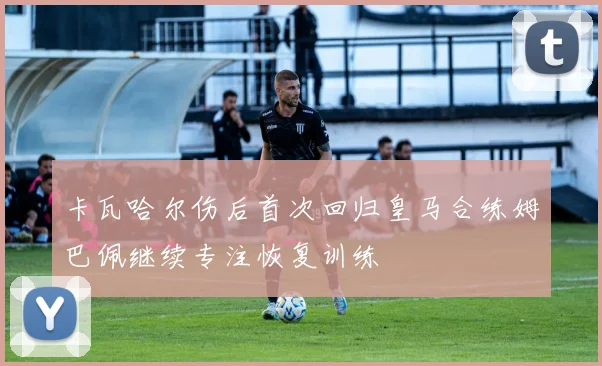 卡瓦哈尔伤后首次回归皇马合练姆巴佩继续专注恢复训练