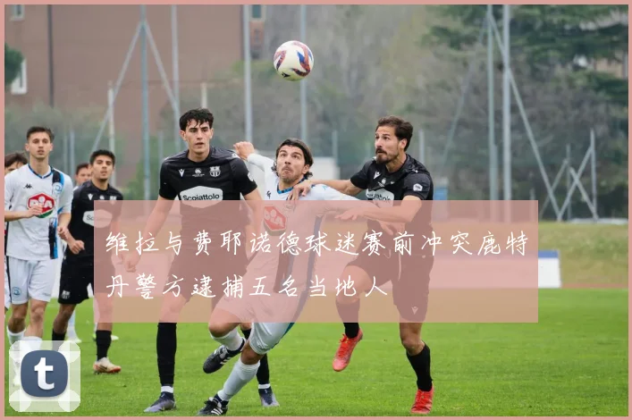 维拉与费耶诺德球迷赛前冲突鹿特丹警方逮捕五名当地人