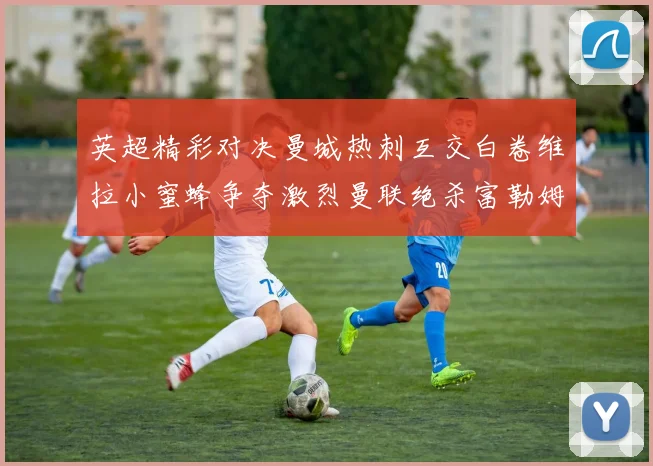 英超精彩对决曼城热刺互交白卷维拉小蜜蜂争夺激烈曼联绝杀富勒姆逆转胜利