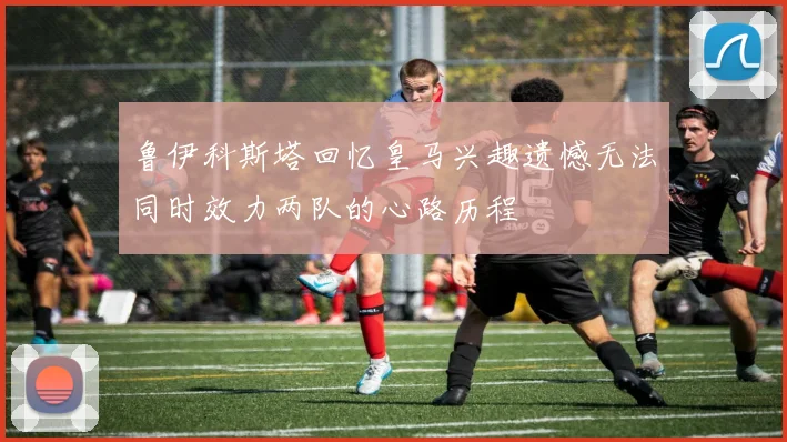 鲁伊科斯塔回忆皇马兴趣遗憾无法同时效力两队的心路历程