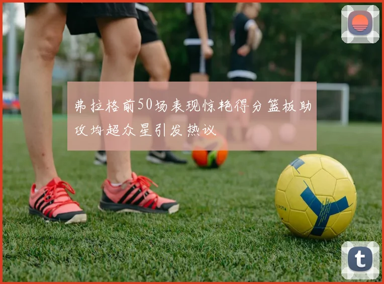 弗拉格前50场表现惊艳得分篮板助攻均超众星引发热议