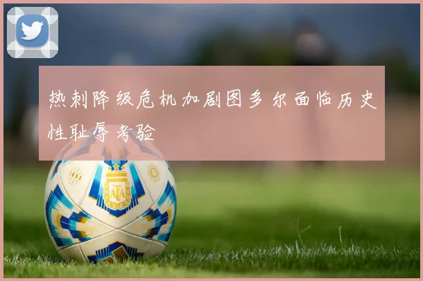 热刺降级危机加剧图多尔面临历史性耻辱考验