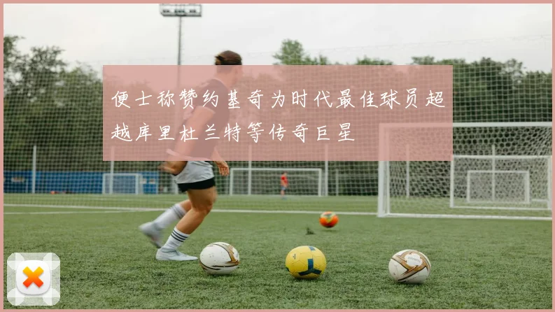 便士称赞约基奇为时代最佳球员超越库里杜兰特等传奇巨星