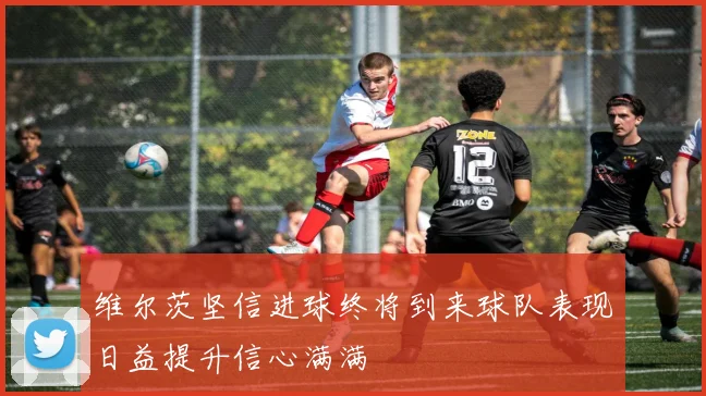 维尔茨坚信进球终将到来球队表现日益提升信心满满