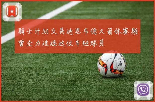 骑士计划交易迪恩韦德火箭休赛期曾全力追逐这位年轻球员
